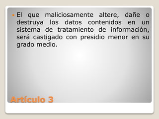 Artículo 3
 El que maliciosamente altere, dañe o
destruya los datos contenidos en un
sistema de tratamiento de información,
será castigado con presidio menor en su
grado medio.
 
