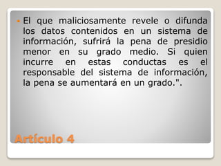 Artículo 4
 El que maliciosamente revele o difunda
los datos contenidos en un sistema de
información, sufrirá la pena de presidio
menor en su grado medio. Si quien
incurre en estas conductas es el
responsable del sistema de información,
la pena se aumentará en un grado.".
 