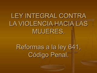 LEY INTEGRAL CONTRA
LA VIOLENCIA HACIA LAS
       MUJERES.

 Reformas a la ley 641,
     Código Penal.
 