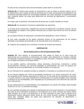 El costo de las concesiones sólo será amortizable cuando estén en producción.

Artículo 25. El sistema para calcular la amortización a que se refiere el artículo anterior será el
de agotamiento, pero cuando se trate de empresas que no sean concesionarias de explotación, las
inversiones previstas podrán ser amortizadas mediante una cuota razonable. El reglamento podrá
fijar, mediante tablas, las bases para determinar las alícuotas de depreciación o amortización
aplicables.

En ningún caso se admitirán amortizaciones de bienes que no estén situados en el país.

Artículo 26. Se consideran inversiones capitalizables las siguientes:

1. El costo de las concesiones, integrado por el precio de adquisición y los gastos conexos. No son
capitalizables los sueldos y otros gastos indirectos que no hayan sido hechos con el fin de obtener
la concesión;

2. Los gastos directos de exploración, levantamientos topográficos y otros similares;

3. Una cuota razonable de los gastos indirectos hechos en las operaciones de los campos
aplicables a los trabajos de desarrollo en las diversas fases de la industria; y

4. Cualquier otra erogación que constituya inversión de carácter permanente.

                                         CAPITULO III

                       De las Deducciones y del Enriquecimiento Neto

Artículo 27. Para obtener el enriquecimiento neto global se harán de la renta bruta las
deducciones que se expresan a continuación, las cuales, salvo disposición en contrario, deberán
corresponder a egresos causados no imputables al costo, normales y necesarios, hechos en el país
con el objeto de producir el enriquecimiento:

1. Los sueldos, salarios, emolumentos, dietas, pensiones, obvenciones, comisiones y demás
remuneraciones similares, por servicios prestados al contribuyente, así como los egresos por
concepto de servicios profesionales no mercantiles recibidos en el ejercicio.

2. Los intereses de los capitales tomados en préstamo e invertidos en la producción de la renta.

3. Los tributos pagados por razón de actividades económicas o de bienes productores de renta,
con excepción de los tributos autorizados por esta Ley. En los casos de los impuestos al consumo
y cuando conforme a las Leyes respectivas el contribuyente no lo pueda trasladar como impuesto
ni tampoco le sea reembolsable, será imputable por el contribuyente como elemento del costo del
bien o del servicio.

4. Las indemnizaciones correspondientes a los trabajadores con ocasión del trabajo, determinadas
conforme a la Ley o a contratos de trabajo.

5. Una cantidad razonable para atender la depreciación de activos permanentes y la amortización
del costo de otros elementos invertidos en la producción de la renta, siempre que dichos bienes
estén situados en el país y tal deducción no se haya imputado al costo. Para el cálculo de la
depreciación podrán agruparse bienes afines de una misma duración probable. El Reglamento
podrá fijar, mediante tablas, las bases para determinar las alícuotas de depreciación o
amortización aplicables.


                                                                                                   12
 