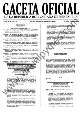 GACETA OFICIALDE LA REPÚBLICA BOLIVARIANA DE VENEZUELA
AÑO CXLIII - MES III Caracas, miércoles 30 de diciembre de 2015 N° 6.210 Extraordinario
SUMARIO
PRESIDENCIA DE LA REPÚBLICA
Decreto N° 2.163, mediante el cual se dicta el Decreto con Rango. Valor y
Fuerza de Ley de Reforma Parcial del Decreto con Rango Valor y Fuerza
de Ley de Impuesto Sobre la Renta-
Decreto N° 2.165, mediante el cual se dicta el Decreto con Rango, Valor y
Fuerza de Ley Orgánica que Reserva al Estado las Actividades de
Exploración y Explotación del Oro y demás Minerales Estratégicos.
Decreto N° 2.167, mediante el cual se dicta el Decreto con Rango, Valor y
Fuerza de Ley del Régimen Cambiario y sus Ilícitos.
Decreto N° 2.169, mediante el cual se dicta el Decreto con Rango, Valor
y Fuerza de Ley de Impuesto a las Grandes Transacciones Financieras.
Decreto N° 2.170, mediante el cual se dicta el Decreto con Rango, Valor y
Fuerza de Ley Orgánica de Fronteras.
Decreto N° 2.171, mediante el cual se dicta el Decreto con Rango. Valor
y Fuerza de Ley Orgánica para el Desarrollo de las Actividades
Petroquimicas.
Decreto N° 2.173, mdiante el cual se dicta el Decreto con Rango Valor y
Fuerza de Ley Orgánica de la Procuraduría General de la República.
Decreto N° 2.174, mediante el cual se dicta el Decreto con Rango, Valor
y Fuerza de Ley Orgánica de la Administración Financiera del Sector
Público.
Decreto N° 2.175, mediante el cual se dicta el Decreto con Rango, Valor y
Fuerza de Ley del Estatuto de la Función Policial.
PRESIDENCIA DE LA REPÚBLICA
DECRETO CON RANGO, VALOR Y FUERZA DE LEY DE
REFORMA DEL DECRETO CON
RANGO, VALOR Y FUERZA DE
LEY DE IMPUESTO SOBRE LA RENTA
EXPOSICIÓN DE MOTIVOS
La guerra económica instaurada por sectores contrarios al
Estado Socialista, obliga a efectuar cambios trascendentales en
el ordenamiento jurídico de la República Bolivariana de
Venezuela, a los fines de garantizar el desarrollo de los
ciudadanos y ciudadanas, el respeto a su dignidad, la
construcción de una sociedad justa y la promoción de la
prosperidad y el bienestar del pueblo.
En este sentido el Ejecutivo Nacional, considera necesario dictar
en el marco de la Ley Habilitante, un Decreto con Rango, Valor
y Fuerza de Ley de Reforma de Impuesto Sobre la Renta, a los
fines de aportar más progresividad y equidad al sistema
tributario en correspondencia con la concepción del Estado
Socialista, inspirado en el marco de la Constitución y el Plan de
la Patria.
Durante la última década, la recaudación del impuesto sobre la
renta se ha mantenido estable, lo cual no guarda relación con
el comportamiento de la economía venezolana en su conjunto.
SI se revisan las cifras oficiales, es fácil observar que, en dicho
período, la recaudación del Impuesto sobre la renta no ha
sufrido variaciones significativas en cuanto a su participación en
el producto interno bruto.
La reforma parcial elimina el ajuste por inflación fiscal, el cual
se ha constituido en un mecanismo de disminución injustificada
del pago de Impuesto.
Asimismo, se modifican los criterios de disponibilidad de la
renta, reduciendo los supuestos de enriquecimientos
disponibles en el momento en que son cobrados, y aumentando
los casos de rentas que serán gravadas en el momento en que
se realizan las operaciones que las producen, para establecer
una tributación con criterio preeminentemente dirigido a
considerar como parte de la utilidad fiscal, supuestos que en la
actualidad aparecen como "Ingresos contabilizados y no
cobrados".
Finalmente, se eliminan las eximentes de responsabilidad
establecidas en la Ley, dado que las mismas se encuentran
previstas de manera genérica en el Código Orgánico Tributario.
Decreto N° 2.163 29 de diciembre de 2015
NICOLÁS MADURO MOROS
Presidente de la República
Con el supremo compromiso y voluntad de lograr la mayor
eficacia política y calidad revolucionaria en la construcción del
socialismo, y el engrandecimiento del País, basado en los
principios humanistas, y en las condiciones morales y éticas
Bollvarianas, por mandato del pueblo, en ejercido de las
atribuciones que me confiere el numeral 8 del artículo 236 de la
Constitución de la República Bolivariana de Venezuela y de
conformidad con lo dispuesto en el numeral 2, del artículo 1 de
la Ley que Autoriza al Presidente de la República para dictar
Decretos con Rango, Valor y Fuerza de Ley en las Materias que
se le delegan, publicada en la Gaceta Oficial de la República
Bolivariana de Venezuela N° 6.178 Extraordinario de fecha 15
de marzo de 2015, en Consejo de Ministros.
DICTO
El siguiente,
DECRETO CON RANGO, VALOR Y FUERZA DE LEY DE
REFORMA DEL DECRETO CON
RANGO, VALOR Y FUERZA DE
LEY DE IMPUESTO SOBRE LA RENTA
Artículo Io. Se modifica el artículo 5o, en los términos que se
Indican a continuación:
“Artículo 5°. Los ingresos se considerarán
disponibles desde que se realicen las operaciones que
ios producen, salvo en tas cesiones de crédito y
operaciones de descuento, cuyo producto sea
recuperable en varias anualidades, casos en ios
cuales se considerará disponible para e l cesionario et
beneficio que proporcionaimente corresponda.
Los ingresos provenientes de créditos concedidos por
bancos, empresas de seguros u otras instituciones de
crédito y por io s contribuyentes indicados en ios
w
w
w
.virtualpym
es.com
 