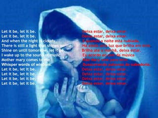 Let it be, let it be.   Deixa estar, deixa estar. Let it be, let it be.   Deixa estar, deixa estar. And when the night is cloudy,   E quando a noite está nublada, There is still a light that shines on me,   Há ainda uma luz que brilha em mim , Shine on until tomorrow, let it be.   Brilha até a manhã, deixa estar. I wake up to the sound of music   Eu acordo ao som da música Mother mary comes to me   Mãe Mary vem para mim Whisper words of wisdom.   Sussurrando palavras de sabedoria,  Let it be, let it be.   Deixa estar, deixa estar. Let it be, let it be.   Deixa estar, deixa estar. Let it be, let it be,   Deixa estar, deixa estar. Let it be, let it be.   Deixa estar, deixa estar. 
