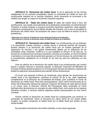 ARTICULO 21. Remanente del crédito fiscal. Si de la aplicación de las normas
establecidas en los artículos precedentes resulta un remanente de crédito en favor del
contribuyente respecto de un período impositivo, dicho remanente se acumulará a los
créditos que tengan su origen en el período impositivo siguiente.
ARTICULO 22. *Saldo del crédito fiscal. El saldo del crédito fiscal a favor del
contribuyente, que resulte mensualmente de la declaración presentada a la Administración
Tributaria, lo puede trasladar a sucesivos períodos impositivos siguientes, hasta agotarlo,
mediante la compensación de los débitos fiscales del impuesto, por lo que no procederá la
devolución del crédito fiscal. Se exceptúan los casos a que se refiere el artículo 23 de la
presente ley.
* Reformado por el Artículo 12 del Decreto número 60-94 del Congreso de la República.
* Reformado por el Artículo 43 del Decreto número 20-2006 del Congreso de la República.
ARTICULO 23. *Devolución del crédito fiscal. Los contribuyentes que se dediquen
a la exportación, presten servicios o vendan bienes a personas exentas del impuesto,
tendrán derecho a la devolución del crédito fiscal que se hubiere generado de la
adquisición de insumos o por gastos directamente ligados por la realización de las
actividades antes indicadas, conforme a lo que establece el artículo 16 de esta ley. La
devolución se efectuará por períodos impositivos vencidos acumulados, en forma trimestral
o semestral, en el caso del procedimiento general y en forma mensual, de conformidad con
el procedimiento establecido en el artículo 25 de esta ley para los calificados en ese
régimen.
Para los efectos de la devolución del crédito fiscal a los contribuyentes que vendan
bienes o presten servicios a personas exentas, la Dirección Financiera del Ministerio de
Finanzas Públicas deberá programar en el Presupuesto General de Ingresos y Egresos del
Estado la asignación presupuestaria para atender dichas devoluciones.
El monto que separará el Banco de Guatemala, para atender las devoluciones de
crédito fiscal a los exportadores, conforme el artículo 25 de la ley, debe registrarse
contablemente en la Dirección de Contabilidad del Estado, para cuantificar el monto de
devolución de crédito fiscal. Para fines presupuestarios, dicho monto formará parte de un
anexo del Presupuesto General de Ingresos y Egresos del Estado de cada ejercicio fiscal
y, en ningún caso, la Dirección Técnica del Presupuesto debe contemplar el monto
estimado para devoluciones en concepto de este crédito fiscal, como parte de los ingresos
tributarios anuales, ni tampoco deberá asignarse partida presupuestaria por ese mismo
concepto.
Podrán solicitar la devolución de crédito fiscal los contribuyentes que teniendo un
porcentaje de exportación menor al cincuenta por ciento (50%) de sus ventas totales
anuales, no pueden compensar el crédito fiscal con el débito fiscal que reciben de sus
ventas locales.
No procederá la devolución del crédito solicitado, en los casos siguientes:
 