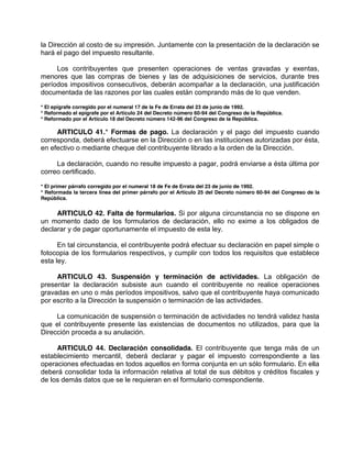 la Dirección al costo de su impresión. Juntamente con la presentación de la declaración se
hará el pago del impuesto resultante.
Los contribuyentes que presenten operaciones de ventas gravadas y exentas,
menores que las compras de bienes y las de adquisiciones de servicios, durante tres
períodos impositivos consecutivos, deberán acompañar a la declaración, una justificación
documentada de las razones por las cuales están comprando más de lo que venden.
* El epígrafe corregido por el numeral 17 de la Fe de Errata del 23 de junio de 1992.
* Reformado el epígrafe por el Artículo 24 del Decreto número 60-94 del Congreso de la República.
* Reformado por el Artículo 18 del Decreto número 142-96 del Congreso de la República.
ARTICULO 41.* Formas de pago. La declaración y el pago del impuesto cuando
corresponda, deberá efectuarse en la Dirección o en las instituciones autorizadas por ésta,
en efectivo o mediante cheque del contribuyente librado a la orden de la Dirección.
La declaración, cuando no resulte impuesto a pagar, podrá enviarse a ésta última por
correo certificado.
* El primer párrafo corregido por el numeral 18 de Fe de Errata del 23 de junio de 1992.
* Reformada la tercera línea del primer párrafo por el Artículo 25 del Decreto número 60-94 del Congreso de la
República.
ARTICULO 42. Falta de formularios. Si por alguna circunstancia no se dispone en
un momento dado de los formularios de declaración, ello no exime a los obligados de
declarar y de pagar oportunamente el impuesto de esta ley.
En tal circunstancia, el contribuyente podrá efectuar su declaración en papel simple o
fotocopia de los formularios respectivos, y cumplir con todos los requisitos que establece
esta ley.
ARTICULO 43. Suspensión y terminación de actividades. La obligación de
presentar la declaración subsiste aun cuando el contribuyente no realice operaciones
gravadas en uno o más períodos impositivos, salvo que el contribuyente haya comunicado
por escrito a la Dirección la suspensión o terminación de las actividades.
La comunicación de suspensión o terminación de actividades no tendrá validez hasta
que el contribuyente presente las existencias de documentos no utilizados, para que la
Dirección proceda a su anulación.
ARTICULO 44. Declaración consolidada. El contribuyente que tenga más de un
establecimiento mercantil, deberá declarar y pagar el impuesto correspondiente a las
operaciones efectuadas en todos aquellos en forma conjunta en un sólo formulario. En ella
deberá consolidar toda la información relativa al total de sus débitos y créditos fiscales y
de los demás datos que se le requieran en el formulario correspondiente.
 