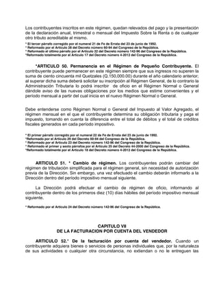 Los contribuyentes inscritos en este régimen, quedan relevados del pago y la presentación
de la declaración anual, trimestral o mensual del Impuesto Sobre la Renta o de cualquier
otro tributo acreditable al mismo.
* El tercer párrafo corregido por el numeral 21 de Fe de Errata del 23 de junio de 1992.
* Reformado por el Artículo 28 del Decreto número 60-94 del Congreso de la República.
* Reformado el último párrafo por el Artículo 22 del Decreto número 142-96 del Congreso de la República.
*Reformado totalmente por el Artículo 17 del Decreto número 4-2012 del Congreso de la República.
*ARTICULO 50. Permanencia en el Régimen de Pequeño Contribuyente. El
contribuyente puede permanecer en este régimen siempre que sus ingresos no superen la
suma de ciento cincuenta mil Quetzales (Q.150,000.00) durante el año calendario anterior;
al superar dicha suma deberá solicitar su inscripción al Régimen General, de lo contrario la
Administración Tributaria lo podrá inscribir de oficio en el Régimen Normal o General
dándole aviso de las nuevas obligaciones por los medios que estime convenientes y el
período mensual a partir del cual inicia en el nuevo Régimen Normal o General.
Debe entenderse como Régimen Normal o General del Impuesto al Valor Agregado, el
régimen mensual en el que el contribuyente determina su obligación tributaria y paga el
impuesto, tomando en cuenta la diferencia entre el total de débitos y el total de créditos
fiscales generados en cada período impositivo.
* El primer párrafo corregido por el numeral 22 de Fe de Errata del 23 de junio de 1992.
*Reformado por el Artículo 29 del Decreto 60-94 del Congreso de la República.
* Reformado por el Artículo 23 del Decreto número 142-96 del Congreso de la República.
* Reformado el primer y sexto párrafos por el Artículo 25 del Decreto 44-2000 del Congreso de la República.
*Reformado totalmente por el Artículo 18 del Decreto número 4-2012 del Congreso de la República.
ARTICULO 51. * Cambio de régimen. Los contribuyentes podrán cambiar del
régimen de tributación simplificada para el régimen general, sin necesidad de autorización
previa de la Dirección. Sin embargo, una vez efectuado el cambio deberán informarlo a la
Dirección dentro del período impositivo mensual siguiente.
La Dirección podrá efectuar el cambio de régimen de oficio, informando al
contribuyente dentro de los primeros diez (10) días hábiles del período impositivo mensual
siguiente.
* Reformado por el Artículo 24 del Decreto número 142-96 del Congreso de la República.
CAPITULO VII
DE LA FACTURACION POR CUENTA DEL VENDEDOR
ARTICULO 52.* De la facturación por cuenta del vendedor. Cuando un
contribuyente adquiera bienes o servicios de personas individuales que, por la naturaleza
de sus actividades o cualquier otra circunstancia, no extiendan o no le entreguen las
 
