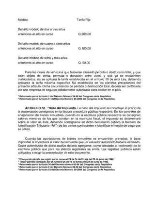 Modelo Tarifa Fija
Del año modelo de dos a tres años
anteriores al año en curso Q.200.00
Del año modelo de cuatro a siete años
anteriores al año en curso Q.100.00
Del año modelo de ocho y más años
anteriores al año en curso Q. 50.00
Para los casos de vehículos que hubieren causado pérdida o destrucción total, y que
sean objeto de venta, permuta o donación entre vivos, y que ya se encuentren
matriculados, no se aplicará la tarifa establecida en el artículo 10 de esta Ley, debiendo
aplicarse la tarifa máxima específica fija establecida en los párrafos precedentes del
presente artículo. Dicha circunstancia de pérdida o destrucción total, deberá ser certificada
por una empresa de seguros debidamente autorizada para operar en el país.
* Reformado por el Artículo 1 del Decreto Número 39-99 del Congreso de la República.
* Reformado por el Artículo 51 del Decreto Número 20-2006 del Congreso de la República.
ARTICULO 56. *Base del Impuesto. La base del impuesto la constituye el precio de
la enajenación consignado en la factura o escritura pública respectiva. En los contratos de
enajenación de bienes inmuebles, cuando en la escritura pública respectiva se consignen
valores menores de los que constan en la matrícula fiscal, el impuesto se determinará
sobre el valor de ésta, debiendo consignarse en dicho documento público el Número de
Identificación Tributaria –NIT- de las partes contratantes e identificar el medio de pago que
se utilizó.
Cuando las aportaciones de bienes inmuebles se encuentren gravadas, la base
imponible la constituirá el valor del inmueble que un valuador autorizado hubiere estimado.
Copia autenticada de dicho avalúo deberá agregarse, como atestado al testimonio de la
escritura pública que para los efectos registrales se emita. Los registros públicos están
obligados a exigir la presentación de este documento.
* El segundo párrafo corregido por el numeral 24 de Fe de Errata del 23 de junio de 1992.
* Tercer párrafo corregido por el numeral 25 de Fe de Errata del 23 de junio de 1992.
* Reformado por el Artículo 30 del Decreto número 60-94 del Congreso de la República.
* Reformado por el Artículo 2 del Decreto Número 39-99 del Congreso de la República.
* Reformado por el Artículo 52 del Decreto Número 20-2006 del Congreso de la República.
 