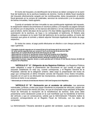 El monto del impuesto y la identificación de la factura se deben consignar en la razón
final del testimonio de la escritura traslativa de dominio. Contra el débito fiscal resultante
del impuesto efectivamente cargado por los contribuyentes, éstos recuperarán el crédito
fiscal generado en la compra de materiales, servicios de construcción y en la adquisición
de bienes inmuebles, hasta agotarlo.
Cuando el vendedor del bien inmueble no sea contribuyente registrado del impuesto,
la enajenación deberá documentarse en escritura pública y el impuesto se pagará siempre
en efectivo por el adquiriente, en los bancos del sistema o en las instituciones autorizadas
para el efecto, dentro del plazo de los quince (15) días hábiles siguientes al de la fecha de
autorización de la escritura, se haya o no compulsado el testimonio. El Notario esta
obligado a consignar en la razón final del testimonio de la escritura pública, el monto del
impuesto que grava el contrato y deberá adjuntar fotocopia legalizada del recibo de pago
respectivo.
En todos los casos, el pago podrá efectuarse en efectivo o con cheque personal, de
caja o gerencia.
* Corregido el párrafo segundo por el numeral 26 de la Fe de Erratas del 23 de junio de 1992.
* El tercer párrafo segunda línea, por numeral 27 de Fe de Errata del 23 de junio de 1992.
* Sexta línea, por numeral 28 de Fe de Errata del 23 de junio de 1992
* Reformado por el Artículo 31 del Decreto número 60-94 del Congreso de la República.
* Reformado por el Artículo 27 del Decreto número 142-96 del Congreso de la República.
* Reformado por el Artículo 3 del Decreto Número 39-99 del Congreso de la República.
* Reformado el primero, segundo, tercero y cuarto párrafos por el Artículo 53 del Decreto Número 20-2006 del
Congreso de la República.
*ARTICULO 57 “A”. Obligación de los Registros Públicos. Los Registros Públicos
están obligados a exigir la presentación del documento en que conste el pago del
impuesto establecido en esta Ley, cuando corresponda, y el Registro General de la
Propiedad, además de la obligación anterior, debe exigir la presentación del recibo de
pago que corresponda al último trimestre vencido del Impuesto Único Sobre Inmuebles,
requisito sin el cual no se efectuarán las inscripciones, anotaciones u operaciones en los
mismos en tanto no se subsane.
* Adicionado por el Artículo 20 del Decreto Número 4-2012 del Congreso de la República.
*ARTICULO 57 “B”. Declaración por el vendedor de vehículos. Las personas
individuales, jurídicas y entes que hayan transferido la propiedad de vehículos, podrán dar
aviso cuando transcurran treinta (30) días, sin que el comprador haya solicitado al Registro
Fiscal de Vehículos la inscripción de la transferencia de dominio. Este aviso debe
presentarse como declaración jurada en la cual manifiesta que ha transferido el dominio
del vehículo y que en consecuencia, solicita que la Administración Tributaria realice la
anotación correspondiente en el Registro Fiscal de Vehículos, con los datos del
comprador.
La Administración Tributaria atenderá la gestión del vendedor, cuando en sus registros
 