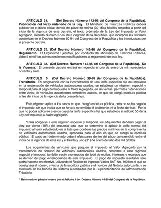 ARTICULO 31. (Del Decreto Número 142-96 del Congreso de la República).
Publicación del texto ordenado de la Ley. El Ministerio de Finanzas Públicas deberá
publicar en el diario oficial, dentro del plazo de treinta (30) días hábiles contados a partir del
inicio de la vigencia de este decreto, el texto ordenado de la Ley del Impuesto al Valor
Agregado, Decreto Número 27-92 del Congreso de la República, que incorpore las reformas
contenidas en el Decreto Número 60-94 del Congreso de la República y las introducidas por
el presente decreto.
ARTICULO 32. (Del Decreto Número 142-96 del Congreso de la República).
Reglamento. El Organismo Ejecutivo, por conducto del Ministerio de Finanzas Públicas,
deberá emitir las correspondientes modificaciones al reglamento de esta ley.
ARTICULO 33. (Del Decreto Número 142-96 del Congreso de la República). De
la Vigencia. El presente decreto entrará en vigencia el uno de enero de mil novecientos
noventa y siete.
ARTICULO 5. (Del Decreto Número 39-99 del Congreso de la República).
Transitorio. En congruencia con la incorporación de una tarifa específica fija del impuesto
en la enajenación de vehículos automotores usados, se establece un régimen especial y
temporal para el pago del Impuesto al Valor Agregado, en las ventas, permutas o donaciones
entre vivos, de vehículos automotores terrestres usados, en que se otorgó escritura pública
antes del inicio de la vigencia de la presente ley.
Este régimen aplica a los casos en que otorgó escritura pública, pero no se ha pagado
el impuesto, sin que incida que se haya o no emitido el testimonio, ni la fecha de éste. Por lo
que no podrá aplicarse a estos casos la tarifa específica fija que establece el artículo 55 de la
Ley del Impuesto al Valor Agregado.
*Para acogerse a este régimen especial y temporal, los adquirientes deberán pagar el
diez por ciento (10%) del impuesto total que se determine al aplicar la tarifa normal del
impuesto al valor establecido en la lista que contiene los precios mínimos en la compraventa
de vehículos automotores usados, aprobada para el año en que se otorgó la escritura
pública. El pago así determinado deberá efectuarse dentro del plazo comprendido entre el
inicio de la vigencia de esta ley y el treinta y uno (31) de enero del año dos mil (2000).
Los adquirientes de vehículos que paguen el Impuesto al Valor Agregado por la
transferencia de dominio de vehículos automotores usados, conforme a este régimen
especial y temporal, también serán exonerados del total de multas, intereses y recargos que
se deriven del pago extemporáneo de este impuesto. El pago del impuesto resultante solo
podrá hacerse en efectivo, utilizando el Recibo de Ingresos Varios SAT-No. 1001en el que se
consignará el número y fecha de la escritura pública y el nombre del Notario autorizante; y se
efectuará en los bancos del sistema autorizados por la Superintendencia de Administración
Tributaria.
* Reformado el párrafo tercero por el Artículo 1 del Decreto Número 44-99 del Congreso de la República.
 