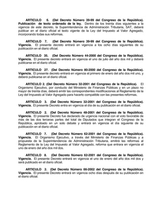 ARTICULO 6. (Del Decreto Número 39-99 del Congreso de la República).
Publicación de texto ordenado de la ley. Dentro de los treinta días siguientes a la
vigencia de este decreto, la Superintendencia de Administración Tributaria, SAT, deberá
publicar en el diario oficial el texto vigente de la Ley del Impuesto al Valor Agregado,
incorporando todas sus reformas.
ARTICULO 7. (Del Decreto Número 39-99 del Congreso de la República).
Vigencia. El presente decreto entrará en vigencia a los ocho días siguientes de su
publicación en el diario oficial.
ARTICULO 35. (Del Decreto Número 44-2000 del Congreso de la República).
Vigencia. El presente decreto entrará en vigencia el uno de julio del año dos mil y deberá
publicarse en el diario oficial.
ARTICULO 27. (Del Decreto Número 80-2000 del Congreso de la República).
Vigencia. El presente decreto entrará en vigencia el primero de enero del año dos mil uno, y
deberá publicarse en el diario oficial.
ARTICULO 2. (Del Decreto Número 32-2001 del Congreso de la República). El
Organismo Ejecutivo, por conducto del Ministerio de Finanzas Públicas y en un plazo no
mayor de treinta días, deberá emitir las correspondientes modificaciones al Reglamento de la
Ley del Impuesto al Valor Agregado para hacerlo compatible con las presentes reformas.
ARTICULO 3. (Del Decreto Número 32-2001 del Congreso de la República).
Vigencia. El presente Decreto entra en vigencia el día de su publicación en el diario oficial.
ARTICULO 2. (Del Decreto Número 48-2001 del Congreso de la República).
Vigencia. El presente Decreto fue declarado de urgencia nacional con el voto favorable de
más de las dos terceras partes del total de Diputados que integran el Congreso de la
República, aprobado en un solo debate y entrará en vigencia el día siguiente de su
publicación en el diario oficial.
ARTICULO 7. (Del Decreto Número 62-2001 del Congreso de la República).
Vigencia. El Organismo Ejecutivo, a través del Ministerio de Finanzas Públicas y a
propuesta de la Superintendencia de Administración Tributaria, emitirá las reformas al
Reglamento de la Ley del Impuesto al Valor Agregado, reforma que entrara en vigencia el
uno de enero del año dos mil dos.
ARTICULO 8. (Del Decreto Número 62-2001 del Congreso de la República).
Vigencia. El presente Decreto entrará en vigencia el uno de enero del año dos mil dos y
será publicado en el diario oficial.
ARTICULO 2. (Del Decreto Número 66-2002 del Congreso de la República).
Vigencia. El presente Decreto entrará en vigencia ocho días después de su publicación en
el diario oficial.
 
