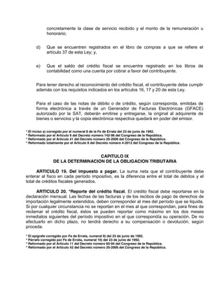 concretamente la clase de servicio recibido y el monto de la remuneración u
honorario;
d) Que se encuentren registrados en el libro de compras a que se refiere el
artículo 37 de esta Ley; y,
e) Que el saldo del crédito fiscal se encuentre registrado en los libros de
contabilidad como una cuenta por cobrar a favor del contribuyente.
Para tener derecho al reconocimiento del crédito fiscal, el contribuyente debe cumplir
además con los requisitos indicados en los artículos 16, 17 y 20 de esta Ley.
Para el caso de las notas de débito o de crédito, según corresponda, emitidas de
forma electrónica a través de un Generador de Facturas Electrónicas (GFACE)
autorizado por la SAT, deberán emitirse y entregarse, la original al adquirente de
bienes o servicios y la copia electrónica respectiva quedará en poder del emisor.
* El inciso a) corregido por el numeral 8 de la Fe de Errata del 23 de junio de 1992.
* Reformado por el Artículo 9 del Decreto número 142-96 del Congreso de la República.
* Reformado por el Artículo 41 del Decreto número 20-2006 del Congreso de la República.
* Reformado totalmente por el Artículo 8 del Decreto número 4-2012 del Congreso de la República.
CAPITULO IX
DE LA DETERMINACION DE LA OBLIGACION TRIBUTARIA
ARTICULO 19. Del impuesto a pagar. La suma neta que el contribuyente debe
enterar al fisco en cada período impositivo, es la diferencia entre el total de débitos y el
total de créditos fiscales generados.
ARTICULO 20. *Reporte del crédito fiscal. El crédito fiscal debe reportarse en la
declaración mensual. Las fechas de las facturas y de los recibos de pago de derechos de
importación legalmente extendidos, deben corresponder al mes del período que se liquida.
Si por cualquier circunstancia no se reportan en el mes al que correspondan, para fines de
reclamar el crédito fiscal, éstos se pueden reportar como máximo en los dos meses
inmediatos siguientes del período impositivo en el que correspondía su operación. De no
efectuarlo en dicho plazo, no tendrá derecho a su compensación o devolución, según
proceda.
* El epígrafe corregido por Fe de Errata, numeral 9) del 23 de junio de 1992.
* Párrafo corregido por Fe de Errata, numeral 10) del 23 de junio de 1992.
* Reformado por el Artículo 11 del Decreto número 60-94 del Congreso de la República.
* Reformado por el Artículo 42 del Decreto número 20-2006 del Congreso de la República.
 