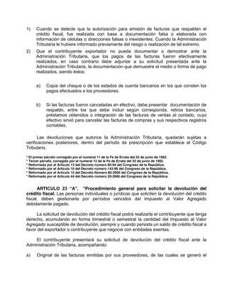 1) Cuando se detecte que la autorización para emisión de facturas que respalden el
crédito fiscal, fue realizada con base a documentación falsa o elaborada con
información de cédulas o direcciones falsas o inexistentes. Cuando la Administración
Tributaria le hubiere informado previamente del riesgo o realización de tal extremo.
2) Que el contribuyente exportador no pueda documentar o demostrar ante la
Administración Tributaria, que los pagos de las facturas fueron efectivamente
realizados, en caso contrario debe adjuntar a su solicitud presentada ante la
Administración Tributaria, la documentación que demuestre el medio o forma de pago
realizados, siendo éstos:
a) Copia del cheque o de los estados de cuenta bancarios en los que consten los
pagos efectuados a los proveedores.
b) Si las facturas fueron canceladas en efectivo, debe presentar documentación de
respaldo, entre los que debe incluir según corresponda, retiros bancarios,
préstamos obtenidos o integración de las facturas de ventas al contado, cuyo
efectivo sirvió para cancelar las facturas de compras y sus respectivos registros
contables.
Las devoluciones que autorice la Administración Tributaria, quedarán sujetas a
verificaciones posteriores, dentro del período de prescripción que establece el Código
Tributario.
* El primer párrafo corregido por el numeral 11 de la Fe de Errata del 23 de junio de 1992.
* Tercer párrafo, corregido por el numeral 12 de la Fe de Errata del 23 de junio de 1992.
* Reformado por el Artículo 13 del Decreto número 60-94 del Congreso de la República.
* Reformado por el Artículo 10 del Decreto número 142-96 del Congreso de la República.
* Reformado por el Artículo 15 del Decreto Número 80-2000 del Congreso de la República.
* Reformado por el Artículo 44 del Decreto número 20-2006 del Congreso de la República.
ARTICULO   23   “A”.   *Procedimiento general para solicitar la devolución del
crédito fiscal. Las personas individuales o jurídicas que soliciten la devolución del crédito
fiscal, deben gestionarla por períodos vencidos del Impuesto al Valor Agregado
debidamente pagado.
La solicitud de devolución del crédito fiscal podrá realizarla el contribuyente que tenga
derecho, acumulando en forma trimestral o semestral la cantidad del Impuesto al Valor
Agregado susceptible de devolución, siempre y cuando persista un saldo de crédito fiscal a
favor del exportador o contribuyente que negocie con entidades exentas.
El contribuyente presentará su solicitud de devolución del crédito fiscal ante la
Administración Tributaria, acompañando:
a) Original de las facturas emitidas por sus proveedores, de las cuales se generó el
 