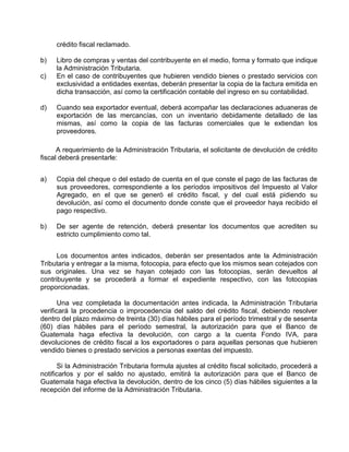 crédito fiscal reclamado.
b) Libro de compras y ventas del contribuyente en el medio, forma y formato que indique
la Administración Tributaria.
c) En el caso de contribuyentes que hubieren vendido bienes o prestado servicios con
exclusividad a entidades exentas, deberán presentar la copia de la factura emitida en
dicha transacción, así como la certificación contable del ingreso en su contabilidad.
d) Cuando sea exportador eventual, deberá acompañar las declaraciones aduaneras de
exportación de las mercancías, con un inventario debidamente detallado de las
mismas, así como la copia de las facturas comerciales que le extiendan los
proveedores.
A requerimiento de la Administración Tributaria, el solicitante de devolución de crédito
fiscal deberá presentarle:
a) Copia del cheque o del estado de cuenta en el que conste el pago de las facturas de
sus proveedores, correspondiente a los períodos impositivos del Impuesto al Valor
Agregado, en el que se generó el crédito fiscal, y del cual está pidiendo su
devolución, así como el documento donde conste que el proveedor haya recibido el
pago respectivo.
b) De ser agente de retención, deberá presentar los documentos que acrediten su
estricto cumplimiento como tal.
Los documentos antes indicados, deberán ser presentados ante la Administración
Tributaria y entregar a la misma, fotocopia, para efecto que los mismos sean cotejados con
sus originales. Una vez se hayan cotejado con las fotocopias, serán devueltos al
contribuyente y se procederá a formar el expediente respectivo, con las fotocopias
proporcionadas.
Una vez completada la documentación antes indicada, la Administración Tributaria
verificará la procedencia o improcedencia del saldo del crédito fiscal, debiendo resolver
dentro del plazo máximo de treinta (30) días hábiles para el período trimestral y de sesenta
(60) días hábiles para el período semestral, la autorización para que el Banco de
Guatemala haga efectiva la devolución, con cargo a la cuenta Fondo IVA, para
devoluciones de crédito fiscal a los exportadores o para aquellas personas que hubieren
vendido bienes o prestado servicios a personas exentas del impuesto.
Si la Administración Tributaria formula ajustes al crédito fiscal solicitado, procederá a
notificarlos y por el saldo no ajustado, emitirá la autorización para que el Banco de
Guatemala haga efectiva la devolución, dentro de los cinco (5) días hábiles siguientes a la
recepción del informe de la Administración Tributaria.
 