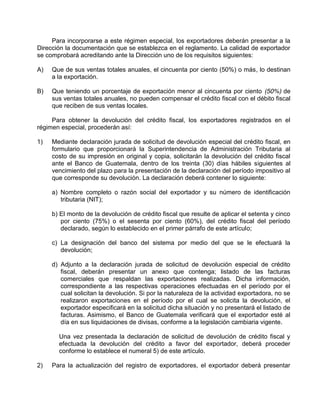 Para incorporarse a este régimen especial, los exportadores deberán presentar a la
Dirección la documentación que se establezca en el reglamento. La calidad de exportador
se comprobará acreditando ante la Dirección uno de los requisitos siguientes:
A) Que de sus ventas totales anuales, el cincuenta por ciento (50%) o más, lo destinan
a la exportación.
B) Que teniendo un porcentaje de exportación menor al cincuenta por ciento (50%) de
sus ventas totales anuales, no pueden compensar el crédito fiscal con el débito fiscal
que reciben de sus ventas locales.
Para obtener la devolución del crédito fiscal, los exportadores registrados en el
régimen especial, procederán así:
1) Mediante declaración jurada de solicitud de devolución especial del crédito fiscal, en
formulario que proporcionará la Superintendencia de Administración Tributaria al
costo de su impresión en original y copia, solicitarán la devolución del crédito fiscal
ante el Banco de Guatemala, dentro de los treinta (30) días hábiles siguientes al
vencimiento del plazo para la presentación de la declaración del período impositivo al
que corresponde su devolución. La declaración deberá contener lo siguiente:
a) Nombre completo o razón social del exportador y su número de identificación
tributaria (NIT);
b) El monto de la devolución de crédito fiscal que resulte de aplicar el setenta y cinco
por ciento (75%) o el sesenta por ciento (60%), del crédito fiscal del período
declarado, según lo establecido en el primer párrafo de este artículo;
c) La designación del banco del sistema por medio del que se le efectuará la
devolución;
d) Adjunto a la declaración jurada de solicitud de devolución especial de crédito
fiscal, deberán presentar un anexo que contenga; listado de las facturas
comerciales que respaldan las exportaciones realizadas. Dicha información,
correspondiente a las respectivas operaciones efectuadas en el período por el
cual solicitan la devolución. Si por la naturaleza de la actividad exportadora, no se
realizaron exportaciones en el período por el cual se solicita la devolución, el
exportador especificará en la solicitud dicha situación y no presentará el listado de
facturas. Asimismo, el Banco de Guatemala verificará que el exportador esté al
día en sus liquidaciones de divisas, conforme a la legislación cambiaria vigente.
Una vez presentada la declaración de solicitud de devolución de crédito fiscal y
efectuada la devolución del crédito a favor del exportador, deberá proceder
conforme lo establece el numeral 5) de este artículo.
2) Para la actualización del registro de exportadores, el exportador deberá presentar
 