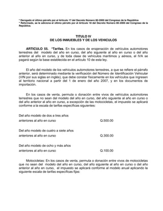 * Derogado el último párrafo por el Artículo 17 del Decreto Número 80-2000 del Congreso de la República
* Reformado, se le adiciona el último párrafo por el Artículo 18 del Decreto Número 80-2000 del Congreso de la
República.
TITULO IV
DE LOS INMUEBLES Y DE LOS VEHICULOS
ARTICULO 55. *Tarifas. En los casos de enajenación de vehículos automotores
terrestres del modelo del año en curso, del año siguiente al año en curso o del año
anterior al año en curso, y de toda clase de vehículos marítimos y aéreos, el IVA se
pagará según la base establecida en el artículo 10 de esta ley.
El año del modelo de los vehículos automotores terrestres, a que se refiere el párrafo
anterior, será determinado mediante la verificación del Número de Identificación Vehicular
(VIN por sus siglas en inglés), que debe constar físicamente en los vehículos que ingresen
al territorio nacional a partir del 1 de enero del año 2007, y en los documentos de
importación.
En los casos de venta, permuta o donación entre vivos de vehículos automotores
terrestres que no sean del modelo del año en curso, del año siguiente al año en curso o
del año anterior al año en curso, a excepción de las motocicletas, el impuesto se aplicará
conforme a la escala de tarifas específicas siguientes:
Del año modelo de dos a tres años
anteriores al año en curso Q.500.00
Del año modelo de cuatro a siete años
anteriores al año en curso Q.300.00
Del año modelo de ocho y más años
anteriores al año en curso Q.100.00
Motocicletas: En los casos de venta, permuta o donación entre vivos de motocicletas
que no sean del modelo del año en curso, del año siguiente al año en curso o del año
anterior al año en curso, el impuesto se aplicará conforme al modelo anual aplicando la
siguiente escala de tarifas específicas fijas:
 