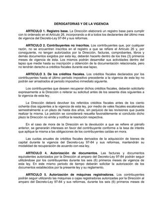 DEROGATORIAS Y DE LA VIGENCIA
ARTICULO 1. Registro base. La Dirección elaborará un registro base para cumplir
con lo ordenado en el Artículo 26, incorporando a él a todos los declarantes del último mes
de vigencia del Decreto-Ley 97-84 y sus reformas.
ARTICULO 2. Contribuyentes no inscritos. Los contribuyentes que, por cualquier
razón, no se encuentren inscritos en el registro a que se refiere el Artículo 26 y, por
consiguiente, no tengan autorizados por la Dirección, facturas, comprobantes, libros y
demás documentos exigidos por esta ley, deberán hacerlo dentro de los tres (3) primeros
meses de vigencia de ésta. Los mismos podrán desarrollar sus actividades dentro del
lapso que medie hasta su inscripción y obtención de la documentación relacionada, pero
no tendrán derecho a créditos fiscales durante ese lapso.
ARTICULO 3. De los créditos fiscales. Los créditos fiscales declarados por los
contribuyentes hasta el último período impositivo precedente a la vigencia de esta ley no
podrán ser arrastrados al periodo impositivo inmediato siguiente.
Los contribuyentes que deseen recuperar dichos créditos fiscales, deberán solicitarlo
expresamente a la Dirección o reiterar su solicitud antes de los sesenta días siguientes a
la vigencia de esta ley.
La Dirección deberá devolver los referidos créditos fiscales antes de los ciento
ochenta días siguientes a la vigencia de esta ley, por medio de vales fiscales escalonados
semestralmente a un plazo de hasta dos años, sin perjuicio de las revisiones que pueda
realizar la misma. La petición se considerará resuelta favorablemente si concluido dicho
plazo la Dirección no emite y notifica la resolución respectiva.
En el caso de mora de la Dirección en la devolución a que se refiere el párrafo
anterior, se generarán intereses en favor del contribuyente conforme a la tasa de interés
que aplique la misma a las obligaciones de los contribuyentes caídas en mora.
Las cuotas anuales de créditos fiscales derivados de la adquisición de bienes de
capital durante la vigencia del Decreto-Ley 97-84 y sus reformas, mantendrán su
modalidad de recuperación de acuerdo con esa ley.
ARTICULO 4. Autorización de documentos. Las facturas y documentos
equivalentes autorizados por la Dirección al amparo del Decreto-Ley 97-84 podrán seguir
utilizándose por los contribuyentes durante los seis (6) primeros meses de vigencia de
esta ley. En este mismo periodo de tiempo deberán solicitar la autorización de los
documentos establecidos por la presente ley y su reglamento.
ARTICULO 5. Autorización de máquinas registradoras. Los contribuyentes
podrán seguir utilizando las máquinas o cajas registradoras autorizadas por la Dirección al
amparo del Decreto-Ley 97-84 y sus reformas, durante los seis (6) primeros meses de
 