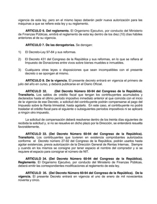 vigencia de esta ley, pero en el mismo lapso deberán pedir nueva autorización para las
máquinas a que se refiere esta ley y su reglamento.
ARTICULO 6. Del reglamento. El Organismo Ejecutivo, por conducto del Ministerio
de Finanzas Públicas, emitirá el reglamento de esta ley dentro de los diez (10) días hábiles
anteriores al de su vigencia.
ARTICULO 7. De las derogatorias. Se derogan:
1) El Decreto-Ley 97-84 y sus reformas.
2) El Decreto 431 del Congreso de la República y sus reformas, en lo que se refiera al
Impuesto de Donaciones entre vivos sobre bienes muebles e inmuebles.
3) Cualquiera otras leyes o disposiciones que sean incompatibles con el presente
decreto o se opongan al mismo.
ARTICULO 8. De la vigencia. El presente decreto entrará en vigencia el primero de
julio del año en curso, y deberá publicarse en el Diario Oficial.
ARTICULO 32. (Del Decreto Número 60-94 del Congreso de la República).
Transitorio. Los saldos de crédito fiscal que tengan los contribuyentes acumulados y
declarados hasta el último período impositivo inmediato anterior al que coincida con el inicio
de la vigencia de ese Decreto, a solicitud del contribuyente podrán compensarse al pago del
Impuesto sobre la Renta trimestral, hasta agotarlo. En este caso, el contribuyente no podrá
trasladar el crédito fiscal para el siguiente o subsiguientes períodos impositivos ni se aplicará
a ningún otro impuesto.
La solicitud de compensación deberá resolverse dentro de los treinta días siguientes de
recibida la solicitud y, si no se resuelve en dicho plazo por la Dirección, se entenderá resuelta
favorablemente.
ARTICULO 33. (Del Decreto Número 60-94 del Congreso de la República).
Transitorio. Los contribuyentes que tuvieren en existencia comprobantes autorizados
conforme el Decreto número 27-92 del Congreso de la República, podrán usarlos hasta
agotar existencias, previa autorización de la Dirección General de Rentas Internas. Siempre
y cuando en los mismos se consigne por tener espacio el nombre del comprador y si se
requiere el espacio para consignar el número de NIT.
ARTICULO 34. (Del Decreto Número 60-94 del Congreso de la República).
Reglamento. El Organismo Ejecutivo, por conducto del Ministerio de Finanzas Públicas,
deberá emitir las correspondientes modificaciones al reglamento de esta ley.
ARTICULO 35. (Del Decreto Número 60-94 del Congreso de la República). De la
vigencia. El presente Decreto entrará en vigencia el uno de enero de mil novecientos
noventa y cinco.
 