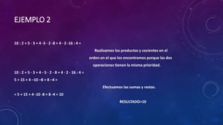 EJEMPLO 2
10 : 2 + 5 · 3 + 4 -5 · 2 -8 + 4 · 2 -16 : 4 =
Realizamos los productos y cocientes en el
orden en el que los encontramos porque las dos
operaciones tienen la misma prioridad.
10 : 2 + 5 · 3 + 4 - 5 · 2 - 8 + 4 · 2 - 16 : 4 =
5 + 15 + 4 –10 –8 + 8 –4 =
Efectuamos las sumas y restas.
= 5 + 15 + 4 -10 -8 + 8 -4 = 10
RESULTADO=10
 