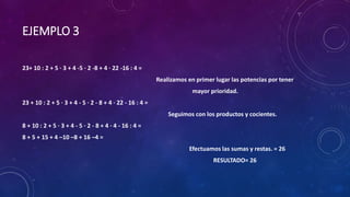 EJEMPLO 3
23+ 10 : 2 + 5 · 3 + 4 -5 · 2 -8 + 4 · 22 -16 : 4 =
Realizamos en primer lugar las potencias por tener
mayor prioridad.
23 + 10 : 2 + 5 · 3 + 4 - 5 · 2 - 8 + 4 · 22 - 16 : 4 =
Seguimos con los productos y cocientes.
8 + 10 : 2 + 5 · 3 + 4 - 5 · 2 - 8 + 4 · 4 - 16 : 4 =
8 + 5 + 15 + 4 –10 –8 + 16 –4 =
Efectuamos las sumas y restas. = 26
RESULTADO= 26
 