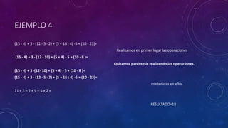 EJEMPLO 4
(15 - 4) + 3 - (12 - 5 · 2) + (5 + 16 : 4) -5 + (10 - 23)=
Realizamos en primer lugar las operaciones
(15 - 4) + 3 - (12 - 10) + (5 + 4) - 5 + (10 - 8 )=
Quitamos paréntesis realizando las operaciones.
(15 - 4) + 3 -(12- 10) + (5 + 4) - 5 + (10 - 8 )=
(15 - 4) + 3 - (12 - 5 · 2) + (5 + 16 : 4) -5 + (10 - 23)=
contenidas en ellos.
11 + 3 – 2 + 9 – 5 + 2 =
RESULTADO=18
 