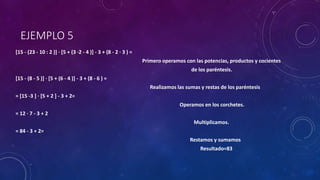 EJEMPLO 5
[15 - (23 - 10 : 2 )] · [5 + (3 ·2 - 4 )] - 3 + (8 - 2 · 3 ) =
Primero operamos con las potencias, productos y cocientes
de los paréntesis.
[15 - (8 - 5 )] · [5 + (6 - 4 )] - 3 + (8 - 6 ) =
Realizamos las sumas y restas de los paréntesis
= [15 -3 ] · [5 + 2 ] - 3 + 2=
Operamos en los corchetes.
= 12 · 7 - 3 + 2
Multiplicamos.
= 84 - 3 + 2=
Restamos y sumamos
Resultado=83
 