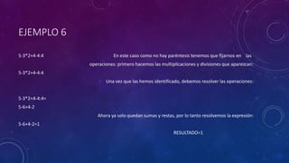 EJEMPLO 6
5-3*2+4-4:4 En este caso como no hay paréntesis tenemos que fijarnos en las
operaciones: primero hacemos las multiplicaciones y divisiones que aparezcan:
5-3*2+4-4:4
Una vez que las hemos identificado, debemos resolver las operaciones:
5-3*2+4-4:4=
5-6+4-2
Ahora ya solo quedan sumas y restas, por lo tanto resolvemos la expresión:
5-6+4-2=1
RESULTADO=1
 