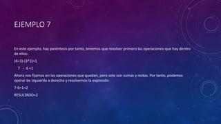 EJEMPLO 7
En este ejemplo, hay paréntesis por tanto, tenemos que resolver primero las operaciones que hay dentro
de ellos:
(4+3)-(3*2)+1
7 - 6 +1
Ahora nos fijamos en las operaciones que quedan, pero solo son sumas y restas. Por tanto, podemos
operar de izquierda a derecha y resolvemos la expresión:
7-6+1=2
RESULTADO=2
 