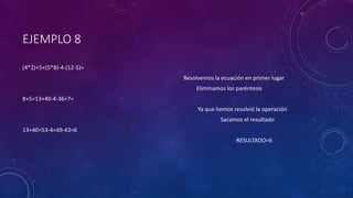 EJEMPLO 8
(4*2)+5+(5*8)-4-(12-5)=
Resolvemos la ecuación en primer lugar
Eliminamos los paréntesis
8+5=13+40-4-36+7=
Ya que hemos resolvió la operación
Sacamos el resultado
13+40=53-4=49-43=6
RESULTADO=6
 