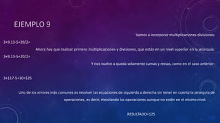EJEMPLO 9
Vamos a incorporar multiplicaciones divisiones:
3+9.13-5+20/2=
Ahora hay que realizar primero multiplicaciones y divisiones, que están en un nivel superior en la jerarquía:
3+9.13-5+20/2=
Y nos vuelve a queda solamente sumas y restas, como en el caso anterior:
3+117-5+10=125
Uno de los errores más comunes es resolver las ecuaciones de izquierda a derecha sin tener en cuenta la jerarquía de
operaciones, es decir, mezclando las operaciones aunque no estén en el mismo nivel.
RESULTADO=125
 