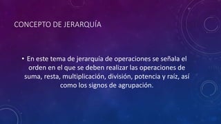 CONCEPTO DE JERARQUÍA
• En este tema de jerarquía de operaciones se señala el
orden en el que se deben realizar las operaciones de
suma, resta, multiplicación, división, potencia y raíz, así
como los signos de agrupación.
 