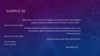 EJEMPLO 10
Ahora vamos a ver el caso de que tengamos un paréntesis y dentro del paréntesis
tengamos potencias, multiplicaciones y divisiones y sumas y restas:
3+9.(1+3.2-5/5+5)-5+20/2=
Tenemos que resolver el paréntesis como si fuera una expresión a parte, o con
otras palabras, aplicar la jerarquía de operaciones dentro del paréntesis y
olvidarnos del resto
3+9.(1+3.2-5/5+5)-5+20/2=
Ahora solo queda sumar dentro del paréntesis:
3+9.13-5+20/2=
3+117-5+10=125
RESULADO=125
 