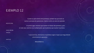 EJEMPLO 12
Cuando se opera dentro del paréntesis, también hay que tener en
cuenta la jerarquía de operaciones. Vamos a verlo con este otro ejemplo:
4+(1+5.2-4)=
En primer lugar, tenemos que resolver el interior del paréntesis, pero
en este caso, tenemos una multiplicación, que tendremos que resolver la primera:
=4+(1+10-4)=
=4+(7)=
Y para terminar, eliminamos el paréntesis según el signo que tenga delante
y terminamos la operación:
=4+7=11
RESULTADO=11
 