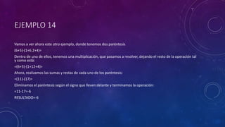 EJEMPLO 14
Vamos a ver ahora este otro ejemplo, donde tenemos dos paréntesis
(6+5)-(1+6.2+4)=
Dentro de uno de ellos, tenemos una multiplicación, que pasamos a resolver, dejando el resto de la operación tal
y como está:
=(6+5)-(1+12+4)=
Ahora, realizamos las sumas y restas de cada uno de los paréntesis:
=(11)-(17)=
Eliminamos el paréntesis según el signo que lleven delante y terminamos la operación:
=11-17=-6
RESULTADO=-6
 