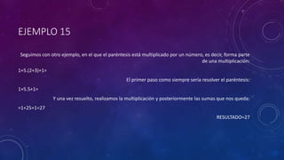 EJEMPLO 15
Seguimos con otro ejemplo, en el que el paréntesis está multiplicado por un número, es decir, forma parte
de una multiplicación:
1+5.(2+3)+1=
El primer paso como siempre sería resolver el paréntesis:
1+5.5+1=
Y una vez resuelto, realizamos la multiplicación y posteriormente las sumas que nos queda:
=1+25+1=27
RESULTADO=27
 