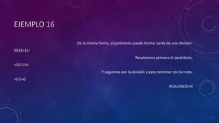 EJEMPLO 16
De la misma forma, el paréntesis puede formar parte de una división:
10:(1+1)=
Resolvemos primero el paréntesis:
=10:2-5=
Y seguimos con la división y para terminar con la resta:
=5-5=0
RESULTADO=0
 