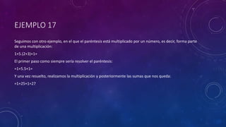 EJEMPLO 17
Seguimos con otro ejemplo, en el que el paréntesis está multiplicado por un número, es decir, forma parte
de una multiplicación:
1+5.(2+3)+1=
El primer paso como siempre sería resolver el paréntesis:
=1+5.5+1=
Y una vez resuelto, realizamos la multiplicación y posteriormente las sumas que nos queda:
=1+25+1=27
 