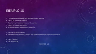 EJEMPLO 18
• En este caso vamos a añadir otro paréntesis con una potencia:
• 3+(1+1.2).(1+3.2-5/5+5)-5+20/2=
• Resolvemos primero el paréntesis con la potencia:
• 3+(1+1.2).(1+3.2-5/5+5)-5+20/2=
• Y ahora resolvemos la potencia que nos queda:
• =3+9.(1+3.2-5/5+5)-5+20+2=
• Ahora estamos en el mismo punto que en el apartado anterior, por lo que resolvemos igual:
• 3+9.13-5+20/2=
• 3+117-5+10=125
• RESULTADO=125
 