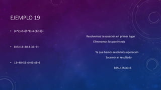 EJEMPLO 19
• (4*2)+5+(5*8)-4-(12-5)=
Resolvemos la ecuación en primer lugar
Eliminamos los paréntesis
• 8+5=13+40-4-36+7=
Ya que hemos resolvió la operación
Sacamos el resultado
• 13+40=53-4=49-43=6
RESULTADO=6
 
