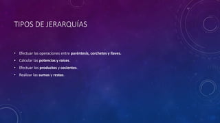 TIPOS DE JERARQUÍAS
• Efectuar las operaciones entre paréntesis, corchetes y llaves.
• Calcular las potencias y raíces.
• Efectuar los productos y cocientes.
• Realizar las sumas y restas.
 