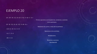 EJEMPLO 20
[15 - (23 - 10 : 2 )] · [5 + (3 ·2 - 4 )] - 3 + (8 - 2 · 3 ) =
Primero operamos con las potencias, productos y cocientes
de los paréntesis.
[15 - (8 - 5 )] · [5 + (6 - 4 )] - 3 + (8 - 6 ) =
Realizamos las sumas y restas de los paréntesis
= [15 -3 ] · [5 + 2 ] - 3 + 2=
Operamos en los corchetes.
= 12 · 7 - 3 + 2
Multiplicamos.
= 84 - 3 + 2=
Restamos y sumamos
Resultado=83
 