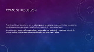 COMO SE RESUELVEN
A continuación voy a explicarte qué es la jerarquía de operaciones para poder realizar operaciones
combinadas con sumas, restas, multiplicaciones, paréntesis y potencias a la vez.
Vemos también cómo resolver operaciones combinadas con paréntesis y corchetes, además de
explicarte cómo resolver operaciones combinadas con potencias y raíces.
 