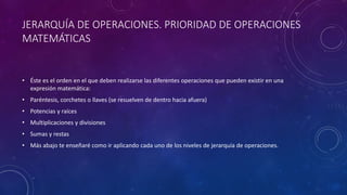 JERARQUÍA DE OPERACIONES. PRIORIDAD DE OPERACIONES
MATEMÁTICAS
• Éste es el orden en el que deben realizarse las diferentes operaciones que pueden existir en una
expresión matemática:
• Paréntesis, corchetes o llaves (se resuelven de dentro hacia afuera)
• Potencias y raíces
• Multiplicaciones y divisiones
• Sumas y restas
• Más abajo te enseñaré como ir aplicando cada uno de los niveles de jerarquía de operaciones.
 