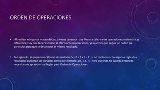 ORDEN DE OPERACIONES
• Al realizar cómputos matemáticos, a veces tenemos que llevar a cabo varias operaciones matemáticas
diferentes. Hay que tener cuidado al efectuar las operaciones, ya que hay que seguir un orden en
particular para que le dé a todos el mismo resultado.
• Por ejemplo: si queremos calcular el resultado de -2 + 6 x 3 - 2 , si no contamos con algunas reglas los
resultados pudieran ser variados como por ejemplo: 10, 14, 4 . Para que esto no suceda entonces
necesitamos aprender las Reglas para Orden de Operaciones.
 