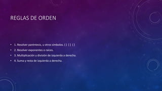 REGLAS DE ORDEN
• 1. Resolver paréntesis, u otros símbolos. ( ) [ ] { }
• 2. Resolver exponentes o raíces.
• 3. Multiplicación y división de izquierda a derecha.
• 4. Suma y resta de izquierda a derecha.
 