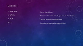 Ejercicio 14
1.- {(6-3)*9}/8
2.- {3*9}/8
3.- 27/8
4.-3.37
Este es el problema.
Primero realizaremos la resta que esta en el paréntesis.
Después se realiza la multiplicación.
Como ultimo paso realizamos la división.
 