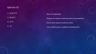 Ejercicio 15.
1.- 8+(5-2)*2
2.- 8+(3)*2
3.- 11*2
4.- 22
Esta es la operación
Primero se realiza la resta que esta en el paréntesis
Como tercer paso se realiza la suma
Como ultimo paso se realiza la multiplicación
 