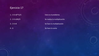 Ejercicio 17
1.- 3-5+(8*5)/5
2.- 3-5+(40)/5
3.- 3-5+8
4.- 6
Este es el problema
Se realiza la multiplicación
Se hace la multiplicación
Se hace la suma
 