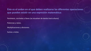 Éste es el orden en el que deben realizarse las diferentes operaciones
que pueden existir en una expresión matemática:
Paréntesis, corchetes o llaves (se resuelven de dentro hacia afuera)
Potencias y raíces.
Multiplicaciones y divisiones.
Sumas y restas.
 