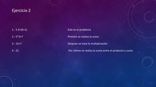 Ejercicio 2
1.- 5.3+(6+1)
2.- 5*3+7
3.- 15+7
4.- 22
Este es el problema
Primero se realiza la suma
Después se hace la multiplicación
Por ultimo se realiza la suma entre el producto y suma
 