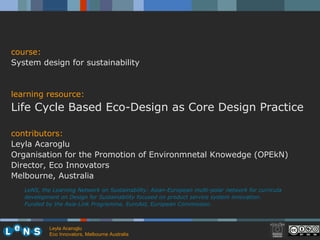 LeNS, the Learning Network on Sustainability: Asian-European multi-polar network for curricula development on Design for Sustainability focused on product service system innovation.  Funded by the Asia-Link Programme, EuroAid, European Commission. course: System design for sustainability learning resource: Life Cycle Based Eco-Design as Core Design Practice  contributors: Leyla Acaroglu Organisation for the Promotion of Environmnetal Knowedge (OPEkN) Director, Eco Innovators  Melbourne, Australia Leyla Acaroglu Eco Innovators, Melbourne Australia  