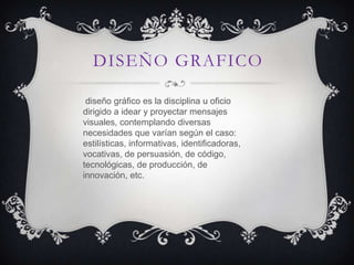 DISEÑO GRAFICO

 diseño gráfico es la disciplina u oficio
dirigido a idear y proyectar mensajes
visuales, contemplando diversas
necesidades que varían según el caso:
estilísticas, informativas, identificadoras,
vocativas, de persuasión, de código,
tecnológicas, de producción, de
innovación, etc.
 